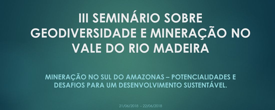 III SEMINÁRIO SOBRE GEODIVERSIDADE E MINERAÇÃO NO VALE DO RIO MADEIRA: Mineração no Sul do Amazonas – Potencialidades e Desafios para um Desenvolvimento Sustentável.